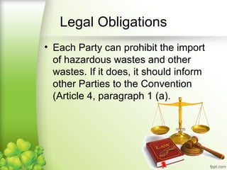 • Each Party can prohibit the import
of hazardous wastes and other
wastes. If it does, it should inform
other Parties to the Convention
(Article 4, paragraph 1 (a).
Legal Obligations
 