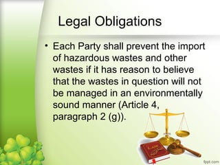 • Each Party shall prevent the import
of hazardous wastes and other
wastes if it has reason to believe
that the wastes in question will not
be managed in an environmentally
sound manner (Article 4,
paragraph 2 (g)).
Legal Obligations
 