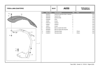 PÁRA-LAMA DIANTEIRO 69-01 A650
Ref. Num. Peça Denominação Qtd Nota $ Unit
1 82450410 Suporte do para-lama direito / esquerdo 1 0,00
2 82294300 Suporte curvo 2 0,00
3 82294200 Suporte central 2 0,00
4 81494200 Porca 8 0,00
5 JD0406 Arruela 8 0,00
6 81494110 Parafuso 8 0,00
7 HA9209 Parafuso 4 0,00
8 JD0416 Arruela 4 0,00
9 82448320 Base so suporte lado direito 1 0,00
9 82448420 Base do suporte lado esquerdo 1 0,00
13 81459910 Pára-lama direito 1 370mm 0,00
13 81460010 Pára-lama direito 1 370mm 0,00
Trator A650 - Versão 3.0 - 07/2010 - Página 22/22
 