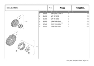 RODA DIANTEIRA 72-01 A650
Ref. Num. Peça Denominação Qtd Nota $ Unit
11 83030100 Pneu+Câmara 11.2-28R1 6L 1 0,00
12 80174600 Pneu 14.9-24R2 6L 1 0,00
12 80322200 Pneu 12.4-24R1 6L 1 0,00
12 81182500 Pneu 14.9 -24R2 6L 1 0,00
12 83030200 Pneu 11.2-28 R1 6L 1 0,00
13 80080500 Câmara de ar 12.4-24R1 1 0,00
13 80081100 Câmara de ar 14.9-24R1/R2 1 0,00
13 81182600 Câmara de ar 14.9-24R2 1 0,00
13 83030300 Câmara de ar 11.2-28R1 1 0,00
Trator A650 - Versão 3.0 - 07/2010 - Página 4/11
 