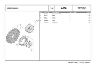 RODA TRASEIRA 72-02 A650
Ref. Num. Peça Denominação Qtd Nota $ Unit
6 81592410 Disco (Aro DW12x38) 1 0,00
7 JB3716 Porca 8 0,00
8 JD0416 Arruela 8 0,00
9 119050 Parafuso 8 0,00
10 80395600 Tampa 1 0,00
11 81594900 Aro W20x26 1 0,00
Trator A650 - Versão 3.0 - 07/2010 - Página 6/11
 