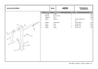 ALÇA DE ACESSO 89-02 A650
Ref. Num. Peça Denominação Qtd Nota $ Unit
1 80111500 Arruela 2 0,00
2 85948710 Alça de acesso 1 0,00
3 3589241M1 Alça 1 0,00
4 HA6323 Parafuso 3 DIN 933 - M8x20 m8.8 0,00
Zin
5 HC8328 Parafuso allen 2 DIN 912 M8x30 0,00
6 JB1108 Porca 1 DIN 934 - M8 0,00
7 JB8904 Porca 2 DIN 985 - M8 0,00
8 JD0408 Arruela 4 DIN 125 - M8 0,00
Trator A650 - Versão 3.0 - 07/2010 - Página 11/11
 