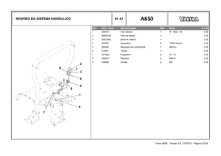 RESPIRO DO SISTEMA HIDRÁULICO 91-12 A650
Ref. Num. Peça Denominação Qtd Nota $ Unit
1 224270 Anel retentor 1 37 . 69x3 . 53 0,00
2 84876100 Filtro de respiro 1 0,00
3 85972800 Bocal do respiro 1 0,00
4 243020 Braçadeira 2 T50R Hellerm 0,00
5 262040 Mangueira de combustível 1 850mm 0,00
6 612991 Tampa 1 0,00
7 GP3932 Braçadeira 2 10...16 0,00
8 HA6313 Parafuso 2 M6x16 0,00
9 JD0406 Arruela 2 M6 0,00
Trator A650 - Versão 3.0 - 07/2010 - Página 23/24
 