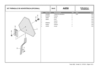 KIT TRIÂNGULO DE ADVERTÊNCIA (OPCIONAL) 39-03 A650
Ref. Num. Peça Denominação Qtd Nota $ Unit
1 30322900 Triângulo de advertência 1 USA 0,00
2 80306800 Parafuso 2 0,00
3 JD8003 Arruela 2 0,00
4 JB8903 Porca 2 0,00
5 Suporte 1 0,00
6 85865500 Suporte 1 0,00
7 HA8003 Parafuso 2 0,00
8 JD0408 Arruela 2 0,00
Trator A650 - Versão 3.0 - 07/2010 - Página 12/12
 
