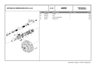 SISTEMA DE EMBREAGEM DUPLA LUK 41-03 A650
Ref. Num. Peça Denominação Qtd Nota $ Unit
25 45359200 Parafuso 2 0,00
26 30070410 Trava 1 0,00
27 30775010 Flange de acoplamento 1 0,00
28 218080 Disco da TDP 1 0,00
Trator A650 - Versão 3.0 - 07/2010 - Página 5/36
 