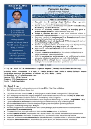 BIJENDRA KUMAR
CHAUBEYA
: +91 9999284993
: +91 8826929393
: bkchaubey1991@gmail.com
SKILL SET
Planning operation
Managing men, machine material
Plant & Production Management
Quality & Compliance
Inventory Control
Reporting & Documentation
Shop Floor Operations
Productivity Improvement
Cost Savings
ResourcefulProductionOperationsProfessional–5yearsofexperience
~ PRODUCTION Operations ~
Industry Preference: Automobile
Location Preference: Delhi / NCR/Gurgaon
Experience in enhancing production operations through .ISO-TS ,
OHSAS,TPM,Poke-Yoke and Kaizen, 5S,VSME,SAP and Quality Circles
P R O F I L E S U M M A R Y
• Assembly line & welding shop/ Machine shop experience
consisting of various special purpose machines
• A result-oriented professional withrich experience in Production Planning
& Scheduling and Plant Operations
• Excellent in executing complete authority in managing plant &
production operations with timely completion of the tasks
• Skilled in planning workflow to meet daily production targets by
consistently reducing downtime
• Showcased excellence in implementing 5S on dispatch area and reduced
lead time by Quality Circle as a Team Leader.
• Reduced lead-time from 6 to 2 days through FlFO by defining min & max level
throughVSME improvedproductivity
• Expertise in improving internal & external quality issues by implementing
5S, Kaizen, Quality Circle, Why-Why Analysis and TPM
• Appreciation for the Quality circle team organizing and reduced
rejection cost
• Proficient in ensuring zero defect from the customer end by adhering to
quality management systems &procedures
• Skilled in executing cost saving measures and modifications to achieve
substantial reduction in expenditures and work within the budget
• Excellent problem solving & decision making skills for effective solutions
leading to customer satisfaction and low operational costs
O R G A N I S A T I O N A L
E X P E R I E N C E
4th
Aug 2011 to Till ==>>Gabriel India Ltd., Gurgaon as Engineer (Assembly Line, Weld Cell/Machine shop)
Company profile: Gabriel Ind. Ltd. is a part of “ANAND AUTOMOTIVE” group .A leading automotive industry
involves in production of shock absorber for customer like MSIL, Honda , Tata etc.
Designation: As a Production. supervisor.
Current CTC : 3.5 lac/annum.
Expected CTC : As per company norms.
Notice Period : Negotiable.
Key Result Areas:
• Led the team towards continuous improvement through TPM, , Poke-Yoke and Kaizen
• MOP & Capacity calculation of shop floor.
• Calculated, monitored & analysed OEE by developing man machine chart & working to reduce the cycle time
• Took stringent quality measures like preparing necessary documents to ensure compliance with ISO/TS 16949:2009
• Maintained TPM and 5s culture and resolved all manufacturing issue at shop floor
• Prioritizing manufacturing responsibilities based on the integration of new design and products ( APQP,PPAP & FMEA)
• Optimized resources utilization and controlled shop floor activities through daily work management
• Ensured zero defect from the customer end by adhering to quality management systems &procedures
• Engaged in production planning as per MSIL plan
• Resolving daily production related problems and achieving the target production for continuous improvement in
productivity and machine efficiency
• Liaised with Purchase, Store & Maintenance Department for smooth running of production
• Planned day-to-day strategies, budgets, production schedules, resource allocation and machine loading for optimum output
• Minimized performance bottlenecks for high productivity with maximisation of man, material & machine
• Supervised production line & troubleshooting and prepareddocumentation papers related to production, stock & workers
• Engaged in schedule adherence of product with right quality & cost, man power distribution, productivity
 