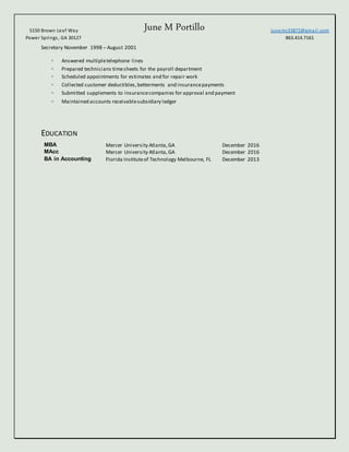 June M Portillo5150 Brown Leaf Way
Power Springs, GA 30127
Junemc33872@gmail.com
863.414.7161
Secretary November 1998 – August 2001
◦ Answered multipletelephone lines
◦ Prepared technicians timesheets for the payroll department
◦ Scheduled appointments for estimates and for repair work
◦ Collected customer deductibles,betterments and insurancepayments
◦ Submitted supplements to insurancecompanies for approval and payment
◦ Maintained accounts receivablesubsidiary ledger
EDUCATION
MBA Mercer University Atlanta,GA December 2016
MAcc Mercer University Atlanta,GA December 2016
BA in Accounting Florida Instituteof Technology Melbourne, FL December 2013
 