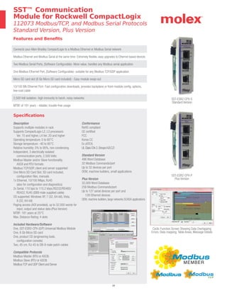 16
Specifications
Description
Supports multiple modules in rack
Supports CompactLogix L2, L3 processors
Ver. 15 and higher, L4 Ver. 20 and higher
Operating temperature: 0 to 60°C
Storage temperature: -40 to 85°C
Relative humidity: 5% to 95%, non-condensing
Independent, 3 electrically isolated
communication ports, 2,500 Volts
Modbus Master and/or Slave functionality,
ASCII and RTU formats
Modbus TCP/UDP, client and server supported
One Micro SD Card Slot, SD card included,
configuration files, manuals
1x Ethernet, 10/100 Mbps, RJ45
(also for configuration and diagnostics)
2x Serial, 110 bps to 115.2 kbps,RS232/RS485/
RS422, RJ45 (DB9 male supplied cable)
OS supported: Windows XP, 7 (32, 64-bit), Vista,
8 (32, 64-bit)
Paging access (AOI provided), up to 32,000 words for
input, output and status data (Plus Version)
MTBF: 181 years at 25°C
Max. Distance Rating: 4 slots
Included Hardware/Software
One, SST-ESR2-CPX-(S/P) Universal Modbus Module
One, 8 Gb Micro SD card
One, product CD (engineering tools,
configuration console)
Two, 45 cm, RJ-45 to DB-9 male patch cables
Compatible Protocols
Modbus Master (RTU or ASCII)
Modbus Slave (RTU or ASCII)
ModbusTCP and UDP Client and Server
Conformance
RoHS compliant
CE certified
FCC
Korea CC
Ex (ATEX)
ULClassIDiv2,GroupsA,B,C,D
Standard Version
496 Word Database
32 Modbus Commands/port
Up to 32 devices per port
OEM, machine builders, small applications
Plus Version
32,000 Word Database
256 Modbus Commands/port
Up to 127 serial devices per port and
128 Ethernet devices
OEM, machine builders, large networks SCADA applications
Features and Benefits
Connects your Allen-Bradley CompactLogix to a Modbus Ethernet or Modbus Serial network
Modbus Ethernet and Modbus Serial at the same time- Extremely flexible, easy upgrades to Ethernet based devices
Two Modbus Serial Ports, (Software Configurable)- More value, handles any Modbus serial application
One Modbus Ethernet Port, (Software Configurable)- suitable for any Modbus TCP/UDP application
Micro SD card slot (8 Gb Micro SD card included) - Easy module swap-out
10/100 Mb Ethernet Port- Fast configuration downloads, provides backplane or front-module config. options,
low-cost cable
2,500 Volt isolation- high immunity to harsh, noisy networks
MTBF of 181 years - reliable, trouble-free usage
SST™ Communication
Module for Rockwell CompactLogix
112073 Modbus/TCP, and Modbus Serial Protocols
Standard Version, Plus Version
SST-ESR2-CPX-S
Standard Version
Cyclic Function Screen Showing Data Overlapping
Errors, Data mapping, Table Areas, Message Details
SST-ESR2-CPX-P
Plus Version
 