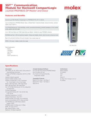 18
Specifications
Description
LINK, SPEED, SD, OK, STATE, FAULT LEDs provide 29
visual fault/state information
Changes to PROFIBUS configuration with PLC in RUN
mode
Autoscan network supported
Support multiple modules in rack
Supports CompactLogix L2 and L3 processor,
rev. 15 and higher, L4 rev. 20 and higher
Master, 1984 Input Bytes, 1968 Output Bytes
Slave, 488 Input Bytes, 488 Output Bytes
One 10/100 Mb/s Ethernet port, RJ-45, configuration
and diagnostics
Firmware upgradeable
OS supported: Windows XP, 7 (32, 64-bit), Vista,
8 (32, 64-bit)
Operating Temperatures: 0 to 60°C
Storage Temperatures: -40 to 85°C
Relative Humidity: 5% to 95%, non-condensing
Acyclic communications (DPV1), Read and Write
One PROFIBUS port, DB9 female, Galvanic
isolation 1000V
PROFIBUS speed: 9.6 Kbps up to 12 Mbps
MTBF: 181 years at 25°C
Max. Distance Rating: 4 slots
Maximum 125 Slaves supported
Included Hardware/Software
One, SST-PB3-CPX Universal PROFIBUS Module
One, 8 Gb Micro SD card
One, Product CD (engineering tools,
configuration console)
Compatible Protocols
Master DP-V0 Class-1 and Class-2
Master DP-V1 Class-1 and Class-2
Slave DP-V0
Conformance
RoHS compliant
CE Certified
ATEX
FCC
Korea CC
UL Class I Div 2 Groups A, B, C, D
PI Certified
Features and Benefits
Connects your Allen-Bradley CompactLogix to a PROFIBUS DP-V0, DP-V1 network
Can be configured as PROFIBUS Master, Slave, or Master/Slave- Extremely flexible, reduced inventory, reduced
spares, easy to spec-in
10/100 Mb Ethernet port- Fast downloads, remote connections/monitoring, provides backplane or front-module
config. options, low-cost cable
Up to 1984 Input Bytes and 1968 Output Bytes per Master- Suitable for large PROFIBUS networks
PROFIBUS port has 1,000 volt electrical isolation- Robust and reliable network, high immunity to electrical noise
Micro SD card slot (8 Gb Micro SD card included)- Easy module swap-out
MTBF of 256 years- reliable, trouble-free usage
SST™ Communication
Module for Rockwell CompactLogix
112016 PROFIBUS DP Master and Slave
SST-PB3-CPX
Typical applications:
- Marine
- Packaging
- Agro-Food
- Mining
- Harsh automotive, etc.
 