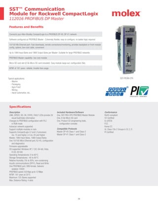 20
Specifications
Description
LINK, SPEED, SD, OK, STATE, FAULT LEDs provide 29
visual fault/state information
Changes to PROFIBUS configuration with PLC
in RUN mode
Autoscan network supported
Support multiple modules in rack
Supports CompactLogix L2 and L3 processor,
rev. 15 and higher, L4 rev. 20 and higher
Master, 1984 Input Bytes, 1968 Output Bytes
One 10/100 Mb/s Ethernet port, RJ-45, configuration
and diagnostics
Firmware upgradeable
OS supported: Windows XP, 7 (32, 64-bit), Vista,
8 (32, 64-bit)
Operating Temperatures: 0 to 60°C
Storage Temperatures: -40 to 85°C
Relative Humidity: 5% to 95%, non-condensing
Acyclic communications (DPV1), Read and Write
One PROFIBUS port, DB9 female, Galvanic
isolation 1000V
PROFIBUS speed: 9.6 Kbps up to 12 Mbps
MTBF: 181 years at 25°C
Maximum 125 Slaves supported
Max. Distance Rating: 4 slots
Included Hardware/Software
One, SST-PB3-CPX PROFIBUS Master Module
One, 8 Gb Micro SD card
One, Product CD (engineering tools,
configuration console)
Compatible Protocols
Master DP-V0 Class-1 and Class-2
Master DP-V1 Class-1 and Class-2
Conformance
RoHS compliant
CE Certified
Ex (ATEX)
FCC
Korea CC
UL Class I Div 2 Groups A, B, C, D
PI Certified
Features and Benefits
Connects your Allen-Bradley CompactLogix to a PROFIBUS DP-V0, DP-V1 network
Software configured as PROFIBUS Master - Extremely flexible, easy to configure, no ladder logic required
10/100 Mb Ethernet port- Fast downloads, remote connections/monitoring, provides backplane or front-module
config. options, low-cost cable, convenient
Up to 1984 Input Bytes and 1968 Output Bytes per Master- Suitable for large PROFIBUS networks
PROFIBUS Master capability- low cost module
Micro SD card slot (8 Gb Micro SD card included)- Easy module swap-out, configuration files
MTBF of 181 years- reliable, trouble-free usage
SST™ Communication
Module for Rockwell CompactLogix
112016 PROFIBUS DP Master
SST-PB3M-CPXTypical applications:
- Marine
- Packaging
- Agro-Food
- Mining
- Harsh automotive, etc.
 