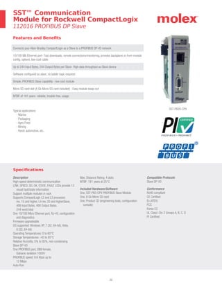 22
SST™ Communication
Module for Rockwell CompactLogix
112016 PROFIBUS DP Slave
Features and Benefits
Connects your Allen-Bradley CompactLogix as a Slave to a PROFIBUS DP-V0 network
10/100 Mb Ethernet port- Fast downloads, remote connections/monitoring, provides backplane or front-module
config. options, low-cost cable
Up to 244 Input Bytes, 244 Output Bytes per Slave- High data throughput as Slave device
Software configured as slave, no ladder logic required
Simple, PROFIBUS Slave capability - low cost module
Micro SD card slot (8 Gb Micro SD card included) - Easy module swap-out
MTBF of 181 years- reliable, trouble-free, usage
Specifications
Description
High-speed deterministic communication
LINK, SPEED, SD, OK, STATE, FAULT LEDs provide 13
visual fault/state information
Support multiple modules in rack
Supports CompactLogix L2 and L3 processor,
rev. 15 and higher, L4 rev. 20 and higherSlave,
488 Input Bytes, 488 Output Bytes,
244 word total
One 10/100 Mb/s Ethernet port, RJ-45, configuration
and diagnostics
Firmware upgradeable
OS supported: Windows XP, 7 (32, 64-bit), Vista,
8 (32, 64-bit)
Operating Temperatures: 0 to 60°C
Storage Temperatures: -40 to 85°C
Relative Humidity: 5% to 95%, non-condensing
Slave DP-V0
One PROFIBUS port, DB9 female,
Galvanic isolation 1000V
PROFIBUS speed: 9.6 Kbps up to
12 Mbps
Auto-Run
Max. Distance Rating: 4 slots
MTBF: 181 years at 25°C
Included Hardware/Software
One, SST-PB3-CPX PROFIBUS Slave Module
One, 8 Gb Micro SD card
One, Product CD (engineering tools, configuration
console)
Compatible Protocols
Slave DP-V0
Conformance
RoHS compliant
CE Certified
Ex (ATEX)
FCC
Korea CC
UL Class I Div 2 Groups A, B, C, D
PI Certified
SST-PB3S-CPX
Typical applications:
- Marine
- Packaging
- Agro-Food
- Mining
- Harsh automotive, etc.
 