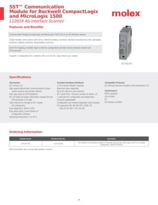 24
SST™ Communication
Module for Rockwell CompactLogix
and MicroLogix 1500
112019 AS-interface Scanner
Ordering Information
Engineering No. Standard Order No. Description
SST-ASI-CPX 112019-0002
AS-interface Communication module for Rockwell CompactLogix, MicroLogix 1500 PLCs, includes
configuration cable and software
USB to Serial DB9 cable, commercially available if required
Specifications
Description
AS-i version 3.0
High-speed deterministic communications to open
vendor sensors and actuator devices
Fast, easy setup to CPX backplane
AS-i I/O data and status information mapped into the
CPX processor’s I/O data
Flash memory for storage of AS-i master
I/O configuration
Easy diagnostics: Built-in LEDs
Easy setup using 2 push buttons or
configuration software
Operating temperature: 0 to 55°C
Included Hardware/Software
1x AS-interface Master channels
Maximum slave supported:
Up to 62 slaves on each channel
AS-i Cycle Time: 150 μsec (number of slaves +2)
1 serial port for configuration and diagnostics
Firmware upgradeable
Configuration and network diagnostic tools included.
OS supported: Win 98, Win NT4, 2000, XP,
Vista 32-bit, Win 7 (32, 64-bit)
Compatible Protocols
AS-interface Scanner compliant with specification 3.0
Conformance
RoHS compliant
cULus listed
CE
AS-interface certified
Features and Benefits
Connects Allen-Bradley CompactLogix and MicroLogix 1500 PLCs to an AS-interface network
Target markets: valve control, tank farms, material handling, conveyors, discrete manufacturing cells, packaging
machines, labeling machines, filling/bottling machines
Direct I/O mapping, no ladder logic to write for configuration and data transfer between module and
CPX processor
Supports 1 independent AS-i networks with up to 62 AS-i slave devices per module
SST-ASI-CPX
 