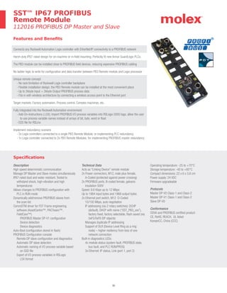 30
Features and Benefits
Connects any Rockwell Automation Logix controller with EtherNet/IP connectivity to a PROFIBUS network
Harsh-duty IP67-rated design for on-machine or in-field mounting. Perfectly fit new Armor GuardLogix PLCs.
The PB3 module can be installed close to PROFIBUS field devices, reducing expensive PROFIBUS cabling
No ladder logic to write for configuration and data transfer between PB3 Remote module and Logix processor
Unique remote concept
- No rack limitation of Rockwell Logix controller backplane
- Flexible installation design; the PB3 Remote module can be installed at the most convenient place
- Up to 2kbyte Input + 2kbyte Output PROFIBUS process data
- Fits in with wireless architecture by connecting a wireless access point to the Ethernet port
Target markets: Factory automation, Process control, Complex machines, etc.
Fully integrated into the Rockwell Automation environment
- Add-On-Instructions (.L5X); Import PROFIBUS I/O process variables into RSLogix 5000 tags; allow the user
to use process variable names instead of arrays of bit, byte, word or float
- EDS file for RSLinx
Implement redundancy scenario
- 2x Logix controllers connected to a single PB3 Remote Module; or implementing PLC redundancy
- 1x Logix controller connected to 2x PB3 Remote Modules; for implementing PROFIBUS master redundancy
Specifications
Description
High speed deterministic communication
Manage DP Master and Slave modes simultaneously
IP67-rated dust and water resistant. Tested to
withstand shock, high-vibration and high
temperatures
Allows changes to PROFIBUS configuration with
PLC in RUN mode
Dynamically add/remove PROFIBUS slaves from
the scan list
CommDTM driver for FDT Frame engineering
software (AssetCentre™, PACTware™,
FieldCare™)
PROFIBUS Master DP-V1 configuration
Device detection
Device diagnostics
Auto-Boot (configuration stored in flash)
PROFIBUS Configuration console
Remote DP slave configuration and diagnostics
Automatic DP slave detection
Automatic naming of I/O process variable based
on GSD file
Export of I/O process variables in RSLogix
L5X format
Technical Data
Acts as “Linking Device” remote module
2x Power connectors, M12, male plus female,
A-Coded (protected against power crossing)
2x PROFIBUS ports, B-coded female, galvanic
insulation 500V
Speed: 9.6 Kbps up to 12 Mbps
Up to 1984 input bytes and 1968 output bytes
2x Ethernet port switch, M12 D-Coded
10/100 Mbps, auto negotiation
IP addressing (via 2 rotary switches): DCHP
(default), DHCP with name (“SST_PB3_xxx”),
factory fixed, factory selectable, flash saved (via
0xF5/0xF6 EIP objects)
Manages duplicate IP addressing
Support of DLR (Device Level Ring as a ring
node) – higher resiliency from loss of one
network connection
Built-in diagnostics LEDs:
4x module status (system fault, PROFIBUS state,
bus fault, and PLC RUN/PROG)
3x Ethernet: IP status, Link (port 1, port 2)
Operating temperature: -25 to +70°C
Storage temperature: -40 to +85°C
Compact dimensions: 22 x 6 x 3.6 cm
Power supply: 24 VDC
Firmware upgradeable
Protocols
Master DP-V0 Class-1 and Class-2
Master DP-V1 Class-1 and Class-2
Slave DP-V0
Conformance
ODVA and PROFIBUS certified product
CE, RoHS, REACH, UL listed
KoreanCC, China (CCC)
SST™ IP67 PROFIBUS
Remote Module
112016 PROFIBUS DP Master and Slave
 