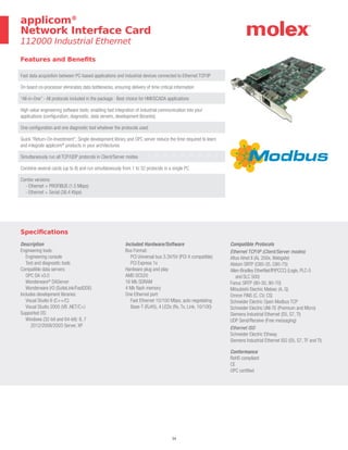 34
Specifications
Description
Engineering tools:
Engineering console
Test and diagnostic tools
Compatible data servers:
OPC DA v3.0
Wonderware®
DAServer
Wonderware I/O (SuiteLink/FastDDE)
Includes development libraries:
Visual Studio 6 (C++/C)
Visual Studio 2005 (VB .NET/C+)
Supported OS:
Windows (32-bit and 64-bit): 8, 7
2012/2008/2003 Server, XP
Included Hardware/Software
Bus Format:
PCI Universal bus 3.3V/5V (PCI-X compatible)
PCI Express 1x
Hardware plug and play
AMD SC520
16 Mb SDRAM
4 Mb flash memory
One Ethernet port:
Fast Ethernet 10/100 Mbps, auto negotiating
Base-T (RJ45), 4 LEDs (Rx, Tx, Link, 10/100)
Compatible Protocols
Ethernet TCP/IP (Client/Server modes)
Altus Alnet II (AL 200x, Webgate)
Alstom SRTP (C80-35, C80-75)
Allen-Bradley EtherNet/IP(PCCC) (Logix, PLC-5
and SLC 500)
Fanuc SRTP (90-30, 90-70)
Mitsubishi Electric Melsec (A, Q)
Omron FINS (C, CV, CS)
Schneider Electric Open Modbus TCP
Schneider Electric UNI-TE (Premium and Micro)
Siemens Industrial Ethernet (S5, S7, TI)
UDP Send/Receive (Free messaging)
Ethernet ISO
Schneider Electric Ethway
Siemens Industrial Ethernet ISO (S5, S7, TF and TI)
Conformance
RoHS compliant
CE
OPC certified
Features and Benefits
Fast data acquisition between PC-based applications and industrial devices connected to Ethernet TCP/IP
On board co-processor eliminates data bottlenecks, ensuring delivery of time critical information
“All-in-One” - All protocols included in the package · Best choice for HMI/SCADA applications
High value engineering software tools; enabling fast integration of industrial communication into your
applications (configuration, diagnostic, data servers, development libraries)
One configuration and one diagnostic tool whatever the protocols used
Quick “Return-On-Investment”; Single development library and OPC server reduce the time required to learn
and integrate applicom®
products in your architectures
Simultaneously run all TCP/UDP protocols in Client/Server modes
Combine several cards (up to 8) and run simultaneously from 1 to 32 protocols in a single PC
Combo versions:
- Ethernet + PROFIBUS (1.5 Mbps)
- Ethernet + Serial (38.4 Kbps)
applicom®
Network Interface Card
112000 Industrial Ethernet
 