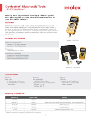 50
Ordering Information
Engineering No. Standard Order No. Description
DN-MTR (E) 112008-0013 NetMeter for DeviceNet
DN-MTR-KIT (E) 112008-0014 NetMeter Kit for DeviceNet (includes carrying case, PowerMonitor T and LED Termination Resistor)
DN-MTR-BAG 112008-0003 NetMeter carrying case
DN-MTR-CAL 112008-0004 NetMeter ISO calibration
715-0016 112062-0048 NetMeter User Guide, pocket book, 28 pages
Features and Benefits
Certifies proper network operation:
- Measures 677 key network parameters
- Compares with DeviceNet specification
Battery-powered:
- Save readings for off-line analysis
Accelerates fault troubleshooting:
- AutoSearch finds all bad network parameters
- Full traffic and error analysis by node address
- Power quality, shield voltage, signal quality
Quickly identify problems relating to network power,
data errors and excessive bandwidth consumption for
your DeviceNet network.
NetMeter
NetMeter cuts troubleshooting time by providing technical details, yet it simplifies and summarizes,
allowing both a DeviceNet expert and novice to effectively identify and diagnose network problems. It
summarizes DeviceNet bus health by displaying a happy face icon, indicating a healthy network; a sad
face, indicating a serious problem; or a neutral face, indicating nominal performance (a good indication to
repair things before they actually fail). NetMeter then walks the user through each fault condition and its
potential source.
DeviceNet*
Diagnostic Tools
112008 NetMeter®
NetMeter, 11200-80013
NetMeter Kit, 112008-0014
*DeviceNet is a registered trademark of Open DeviceNet Vendor Association
Specifications
Electrical
Power supply:
7V—30V (30 mA at 24V) battery 2x
AA alkaline (for offline review of stored
measurements)
Mechanical
Baud rates supported:
125K, 250K, 500K (auto-detect)
Analog range (with over/under range indication):
Bus Power: 0 to 25V
Bus Signal: -5 to 10V
Physical
Connectors:
DeviceNet Standard “Sealed Micro”
Adapter cable included for DeviceNet
Standard “Sealed Mini”
 