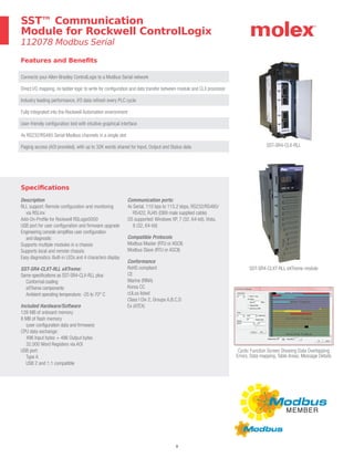 8
Features and Benefits
SST™ Communication
Module for Rockwell ControlLogix
112078 Modbus Serial
SST-SR4-CLX-RLL
SST-SR4-CLXT-RLL eXTreme module
Cyclic Function Screen Showing Data Overlapping
Errors, Data mapping, Table Areas, Message Details
Connects your Allen-Bradley ControlLogix to a Modbus Serial network
Direct I/O mapping, no ladder logic to write for configuration and data transfer between module and CLX processor
Industry leading performance, I/O data refresh every PLC cycle
Fully integrated into the Rockwell Automation environment
User-friendly configuration tool with intuitive graphical interface
4x RS232/RS485 Serial Modbus channels in a single slot
Paging access (AOI provided), with up to 32K words shared for Input, Output and Status data
Specifications
Description
RLL support: Remote configuration and monitoring
via RSLinx
Add-On-Profile for Rockwell RSLogix5000
USB port for user configuration and firmware upgrade
Engineering console simplifies user configuration
and diagnostic
Supports multiple modules in a chassis
Supports local and remote chassis
Easy diagnostics: Built-in LEDs and 4 characters display
SST-SR4-CLXT-RLL eXTreme:
Same specifications as SST-SR4-CLX-RLL plus:
Conformal coating
eXTreme components
Ambient operating temperature: -25 to 70° C
Included Hardware/Software
128 MB of onboard memory
8 MB of flash memory
(user configuration data and firmware)
CPU data exchange:
496 Input bytes + 496 Output bytes
32,000 Word Registers via AOI
USB port:
Type A
USB 2 and 1.1 compatible
Communication ports:
4x Serial, 110 bps to 115.2 kbps, RS232/RS485/
RS422, RJ45 (DB9 male supplied cable)
OS supported: Windows XP, 7 (32, 64-bit), Vista,
8 (32, 64-bit)
Compatible Protocols
Modbus Master (RTU or ASCII)
Modbus Slave (RTU or ASCII)
Conformance
RoHS compliant
CE
Marine (RINA)
Korea CC
cULus listed
Class I Div 2, Groups A,B,C,D
Ex (ATEX)
 