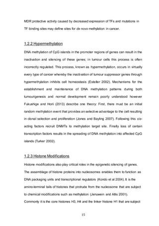 15
MDR protective activity caused by decreased expression of TFs and mutations in
TF binding sites may define sites for de novo methylation in cancer.
1.2.2 Hypermethylation
DNA methylation of CpG islands in the promoter regions of genes can result in the
inactivation and silencing of these genes; in tumour cells this process is often
incorrectly regulated. This process, known as hypermethylation, occurs in virtually
every type of cancer whereby the inactivation of tumour suppressor genes through
hypermethylation inhibits cell homeostasis (Esteller 2002). Mechanisms for the
establishment and maintenance of DNA methylation patterns during both
tumourigenesis and normal development remain poorly understood however
Fukushige and Horii (2013) describe one theory: First, there must be an initial
random methylation event that provides an selective advantage to the cell resulting
in clonal selection and proliferation (Jones and Bayling 2007). Following this cis-
acting factors recruit DNMTs to methylation target site. Finally loss of certain
transcription factors results in the spreading of DNA methylation into affected CpG
islands (Turker 2002).
1.2.3 Histone Modifications
Histone modifications also play critical roles in the epigenetic silencing of genes.
The assemblage of histone proteins into nucleosomes enables them to function as
DNA packaging units and transcriptional regulators (Kondo et al 2004). It is the
amino-terminal tails of histones that protrude from the nucleosome that are subject
to chemical modifications such as methylation (Jenuwein and Allis 2001).
Commonly it is the core histones H3, H4 and the linker histone H1 that are subject
 