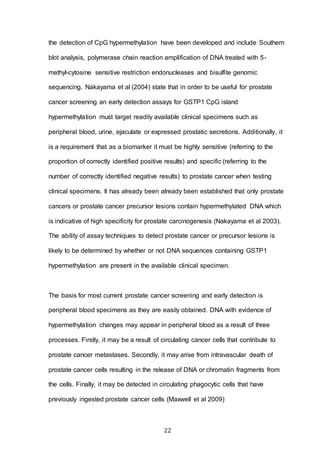 22
the detection of CpG hypermethylation have been developed and include Southern
blot analysis, polymerase chain reaction amplification of DNA treated with 5-
methyl-cytosine sensitive restriction endonucleases and bisulfite genomic
sequencing. Nakayama et al (2004) state that in order to be useful for prostate
cancer screening an early detection assays for GSTP1 CpG island
hypermethylation must target readily available clinical specimens such as
peripheral blood, urine, ejaculate or expressed prostatic secretions. Additionally, it
is a requirement that as a biomarker it must be highly sensitive (referring to the
proportion of correctly identified positive results) and specific (referring to the
number of correctly identified negative results) to prostate cancer when testing
clinical specimens. It has already been already been established that only prostate
cancers or prostate cancer precursor lesions contain hypermethylated DNA which
is indicative of high specificity for prostate carcinogenesis (Nakayama et al 2003).
The ability of assay techniques to detect prostate cancer or precursor lesions is
likely to be determined by whether or not DNA sequences containing GSTP1
hypermethylation are present in the available clinical specimen.
The basis for most current prostate cancer screening and early detection is
peripheral blood specimens as they are easily obtained. DNA with evidence of
hypermethylation changes may appear in peripheral blood as a result of three
processes. Firstly, it may be a result of circulating cancer cells that contribute to
prostate cancer metastases. Secondly, it may arise from intravascular death of
prostate cancer cells resulting in the release of DNA or chromatin fragments from
the cells. Finally, it may be detected in circulating phagocytic cells that have
previously ingested prostate cancer cells (Maxwell et al 2009)
 