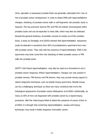 23
Urine, ejaculate or expressed prostate fluids are generally obtainable from men at
risk of prostate cancer development. In order to detect DNA with hypermethylation
changes, shedding of prostate cancer cells or cell fragments into prostatic ducts is
required. The two precursor lesions PIA and PIN are entirely encompassed within
prostatic ducts and can be expected to shed cells, which may then be detected.
Despite the general tendency of prostate cancers to invade out of the prostatic
ducts, a study by Gonzalgo et al (2003) showed that hypermethylated sequences
could be detected in secretions from 86% of prostatectomy specimens from men
with prostate cancer. They note that the presence of hypermethylated DNA in the
specimens may have come from the shedding of either prostate cancer or PIN
cells into prostate ducts.
GSTP1 CpG island hypermethylation may also be used as a biomarker to aid in
prostate cancer diagnosis. Where hypermethylation changes are only present in
prostate cancers, PIN lesions and PIA lesions, they may provide strong support to
classic diagnostic techniques such as needle biopsy specimens. Needle biopsy
can be a challenging technique as there are many conditions that mimic the
histological appearance of prostate cancer (Nakayama et al 2004). Additionally, as
many as 30% of men are diagnosed with prostate cancer by a repeat biopsy
procedure, after the initial biopsy failed to detect the presence of cancer (Chon et
al 2002). It is thought that combining hypermethylation assays and biopsy
techniques may result in better diagnosis of prostate cancer.
 