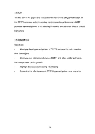 24
1.5 Aim
The first aim of this paper is to seek out novel implications of hypermethylation of
the GSTP1 promoter region in prostate carcinogenesis and to compare GSTP1
promoter hypermethylation to PSA testing in order to evaluate their roles as clinical
biomarkers
1.6 Objectives
Objectives:
- Identifying how hypermethylation of GSTP1 removes the cells protection
from carcinogens
- Identifying any interactions between GSTP1 and other cellular pathways,
that may promote carcinogenesis.
- Highlight the issues surrounding PSA testing
- Determine the effectiveness of GSTP1 hypermethylation as a biomarker
 