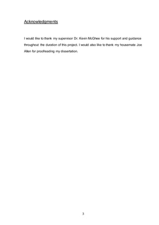 3
Acknowledgments
I would like to thank my supervisor Dr. Kevin McGhee for his support and guidance
throughout the duration of this project. I would also like to thank my housemate Joe
Allen for proofreading my dissertation.
 