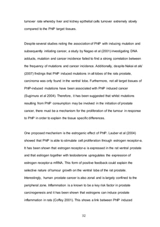32
turnover rate whereby liver and kidney epithelial cells turnover extremely slowly
compared to the PhIP target tissues.
Despite several studies noting the association of PhIP with inducing mutation and
subsequently initiating cancer, a study by Nagao et al (2001) investigating DNA
adducts, mutation and cancer incidence failed to find a strong correlation between
the frequency of mutations and cancer incidence. Additionally, despite Nakai et als’
(2007) findings that PhIP induced mutations in all lobes of the rats prostate,
carcinoma was only found in the ventral lobe. Furthermore, not all target tissues of
PhIP-induced mutations have been associated with PhIP induced cancer
(Sugimura et al 2004). Therefore, it has been suggested that whilst mutations
resulting from PhIP consumption may be involved in the initiation of prostate
cancer, there must be a mechanism for the proliferation of the tumour in response
to PhIP in order to explain the tissue specific differences.
One proposed mechanism is the estrogenic effect of PhIP. Lauber et al (2004)
showed that PhIP is able to stimulate cell proliferation through estrogen receptor-a.
It has been shown that estrogen receptor-a is expressed in the rat ventral prostate
and that estrogen together with testosterone upregulates the expression of
estrogen receptor-a mRNA. This form of positive feedback could explain the
selective nature of tumour growth on the ventral lobe of the rat prostate.
Interestingly, human prostate cancer is also zonal and is largely confined to the
peripheral zone. Inflammation is a known to be a key risk factor in prostate
carcinogenesis and it has been shown that estrogens can induce prostate
inflammation in rats (Coffey 2001). This shows a link between PhIP induced
 
