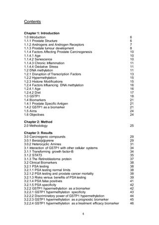 4
Contents
Chapter 1: Introduction
1.0 Introduction 6
1.1.1 Prostate Structure 6
1.1.2 Androgens and Androgen Receptors 7
1.1.3 Prostate tumour development 8
1.1.4 Factors Affecting Prostate Carcinogenesis 10
1.1.4.1 Age 10
1.1.4.2 Senescence 10
1.1.4.3 Chronic Inflammation 11
1.1.4.4 Oxidative Stress 11
1.2 DNA methylation 11
1.2.1 Disruption of Transcription Factors 13
1.2.2 Hypermethylation 15
1.2.3 Histone Modifications 15
1.2.4 Factors Influencing DNA methylation 16
1.2.4.1 Age 16
1.2.4.2 Diet 17
1.3 GSTP1 18
1.4 Biomarkers 21
1.4.1 Prostate Specific Antigen 21
1.4.2 GSTP1 as a biomarker 21
1.5 Aims 24
1.6 Objectives 24
Chapter 2: Method
2.0 Methodology 25
Chapter 3: Results
3.0 Carcinogenic compounds 29
3.0.1 Benzo[a]pyrene 29
3.0.2 Heterocyclic Amines 31
3.1 Interaction of GSTP1 with other cellular systems 34
3.1.1 Transforming growth factor-B 34
3.1.2 STAT3 35
3.1.3 The Retinoblastoma protein 37
3.2 Clinical Biomarkers 38
3.2.1 PSA testing 38
3.2.1.1 PSA testing normal limits 38
3.2.1.2 PSA testing and prostate cancer mortality 38
3.2.1.3 Risks versus benefits of PSA testing 39
3.2.1.4 PSA false positives 41
3.2.1.5 PSA specificity 42
3.2.2 GSTP1 hypermethylation as a biomarker 42
3.2.2.1 GSTP1 hypermethylation specificity 43
3.2.2.2 Discriminatory power of GSTP1 hypermethylation 44
3.2.2.3 GSTP1 hypermethylation as a prognostic biomarker 45
3.2.2.4 GSTP1 hypermethylation as a treatment efficacy biomarker 46
 
