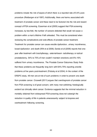 40
problems include the risk of sepsis of which there is a reported rate of 0.4% post-
procedure (Rietbergen et al 1997). Additionally, there are harms associated with
treatment of prostate cancer and these need to be factored into the risk and reward
concept of PSA screening. Esserman et al (2009) suggest that PSA screening
increases, by two-fold, the number of cancers detected that would not cause a
problem within a man’s lifetime if left untreated. This must be considered when
reviewing the complications and side effects of prostate cancer treatment.
Treatment for prostate cancer can cause erectile dysfunction, urinary incontinence,
bowel dysfunction and death (Wilt et al 2008). Sanda et al (2008) reports that one-
year after treatment with brachytherapy, external-beam radiotherapy or radical
prostatectomy, 54% to 75% of men couldn’t maintain erections and 6%-16%
suffered from urinary incontinence. The Prostate Cancer Outcomes Study finds
that these problems are frequently long term with 64%-79% reporting erectile
problems at five years post-treatment (Potosky et al 2004). In the context of the
ERSPC study, 48 men are at risk of such problems in order to prevent one death
from prostate cancer. Croswell (2011) argues that overdiagnosis of prostate cancer
from PSA screening is of great concern, with many men exhibiting histologically
evident but clinically silent cancer. Evidence suggests that the minimal reduction in
mortality obtained from widespread PSA screening does not outweigh the
reduction in quality of life in patients unnecessarily subject to biopsies and
overtreatment following screening.
 