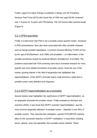 42
Further support for these findings is published in Moyer and US Preventive
Services Task Force (2012) who found that of 1000 men aged 55-69, screened
ever 1-4 years for 10 years with PSA testing, 100-120 receive false positive results
(Figure 5)
3.2.1.5 PSA specificity
Finally it is well known that PSA is not a prostate cancer specific marker. Increases
in PSA concentrations have also been associated with other prostatic diseases
such as benign prostatic hyperplasia, a common disease affecting 75-90% of men
by the age of 80 (Roehrborn et al 1999), and prostatitis – an inflammation of the
prostate sometimes caused by bacterial infection (Schatterman et al 2000). The
problems associated with PSA screening have led to increased research for more
specific and more reliable biomarkers of prostate cancer. Since the turn of the
century growing interest in the field of epigenetics has highlighted that
hypermethylation of the GSTP1 promoter region could become a useful tool in
prostate cancer early detection and diagnosis.
3.2.2 GSTP1 hypermethylation as a biomarker
Several studies have highlighted the significance of GSTP1 hypermethylation as
an epigenetic biomarker for prostate cancer. Firstly reviewed by Henrique and
Jeronimo (2004), it was found that GSTP1 promoter hypermethylation was the
most common epigenetic alteration in prostate cancer – detected in over 90% of
prostate cancers. They describe that methylation specific PCR (MPCR) methods
allow for the successful detection of GSTP1 methylation in body fluids including
serum, plasma, urine and ejaculates from prostate cancer patients. These
 