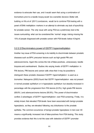 44
evidence to advocate their use, and it would seem that using a combination of
biomarkers prior to a needle biopsy would be a sensible decision. Better still,
building on Wu et al’ (2011) conclusions, would be to combine PSA testing with a
panel of DNA methylation markers in an attempt to eliminate any lack of specificity
for prostate cancer. The only issue with using PSA as a preliminary test is the
issues surrounding what can be considered the ‘normal’ range; risking missing the
15% of people diagnosed with prostate cancer with PSA levels below 4.0ng/ml.
3.2.2.2 Discriminatory power of GSTP1 hypermethylation
Another key issue of PSA screening is its inability to discriminate between prostatic
diseases such as BPH, precursor lesions such as high grade PIN and
adenocarcinoma. Again this comes the risk of false-positives, unnecessary needle
biopsies and overtreatment. Studies into varying levels of GSTP1 methylation in
PIA lesions, PIN lesions and cancer cells show that it may be possible to
distinguish these prostatic diseases if GSTP1 hypermethylation is used as a
biomarker. Nakayama (2003) found that GSTP1 hypermethylation was not present
in normal prostate epithelium or in hyperplastic epithelium but steadily increased in
percentage with the progression from PIA lesions (6.3%), high grade PIN lesions
(68.8% ) and adenocarcinoma lesions (90.9%). This power of discrimination
confers 2 advantages of GSTP1 hypermethylation over PSA screening. Firstly, it is
widely known that elevated PSA levels have been associated with benign prostate
hyperplasia, as they are elevated following any disturbance to the prostate
epithelia. The common occurrence of benign prostate hyperplasia in men over 40
means a significantly increased risk of false-positives from PSA testing. This study
provides evidence that this is not the case with detection of GSTP1 promoter
 