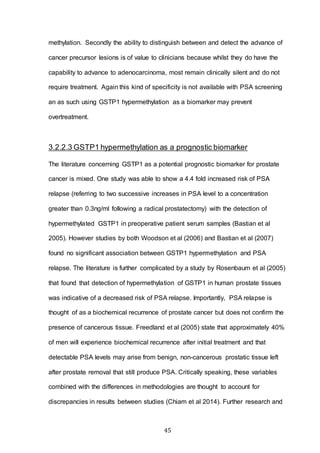 45
methylation. Secondly the ability to distinguish between and detect the advance of
cancer precursor lesions is of value to clinicians because whilst they do have the
capability to advance to adenocarcinoma, most remain clinically silent and do not
require treatment. Again this kind of specificity is not available with PSA screening
an as such using GSTP1 hypermethylation as a biomarker may prevent
overtreatment.
3.2.2.3 GSTP1 hypermethylation as a prognostic biomarker
The literature concerning GSTP1 as a potential prognostic biomarker for prostate
cancer is mixed. One study was able to show a 4.4 fold increased risk of PSA
relapse (referring to two successive increases in PSA level to a concentration
greater than 0.3ng/ml following a radical prostatectomy) with the detection of
hypermethylated GSTP1 in preoperative patient serum samples (Bastian et al
2005). However studies by both Woodson et al (2006) and Bastian et al (2007)
found no significant association between GSTP1 hypermethylation and PSA
relapse. The literature is further complicated by a study by Rosenbaum et al (2005)
that found that detection of hypermethylation of GSTP1 in human prostate tissues
was indicative of a decreased risk of PSA relapse. Importantly, PSA relapse is
thought of as a biochemical recurrence of prostate cancer but does not confirm the
presence of cancerous tissue. Freedland et al (2005) state that approximately 40%
of men will experience biochemical recurrence after initial treatment and that
detectable PSA levels may arise from benign, non-cancerous prostatic tissue left
after prostate removal that still produce PSA. Critically speaking, these variables
combined with the differences in methodologies are thought to account for
discrepancies in results between studies (Chiam et al 2014). Further research and
 