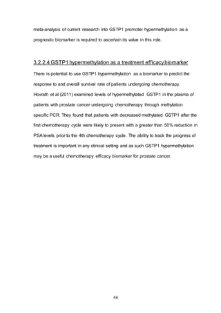 46
meta-analysis of current research into GSTP1 promoter hypermethylation as a
prognostic biomarker is required to ascertain its value in this role.
3.2.2.4 GSTP1 hypermethylation as a treatment efficacybiomarker
There is potential to use GSTP1 hypermethylation as a biomarker to predict the
response to and overall survival rate of patients undergoing chemotherapy.
Hovrath et al (2011) examined levels of hypermethylated GSTP1 in the plasma of
patients with prostate cancer undergoing chemotherapy through methylation
specific PCR. They found that patients with decreased methylated GSTP1 after the
first chemotherapy cycle were likely to present with a greater than 50% reduction in
PSA levels prior to the 4th chemotherapy cycle. The ability to track the progress of
treatment is important in any clinical setting and as such GSTP1 hypermethylation
may be a useful chemotherapy efficacy biomarker for prostate cancer.
 