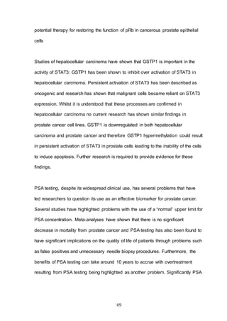 49
potential therapy for restoring the function of pRb in cancerous prostate epithelial
cells
Studies of hepatocellular carcinoma have shown that GSTP1 is important in the
activity of STAT3: GSTP1 has been shown to inhibit over activation of STAT3 in
hepatocellular carcinoma. Persistent activation of STAT3 has been described as
oncogenic and research has shown that malignant cells became reliant on STAT3
expression. Whilst it is understood that these processes are confirmed in
hepatocellular carcinoma no current research has shown similar findings in
prostate cancer cell lines. GSTP1 is downregulated in both hepatocellular
carcinoma and prostate cancer and therefore GSTP1 hypermethylation could result
in persistent activation of STAT3 in prostate cells leading to the inability of the cells
to induce apoptosis. Further research is required to provide evidence for these
findings.
PSA testing, despite its widespread clinical use, has several problems that have
led researchers to question its use as an effective biomarker for prostate cancer.
Several studies have highlighted problems with the use of a “normal” upper limit for
PSA concentration. Meta-analyses have shown that there is no significant
decrease in mortality from prostate cancer and PSA testing has also been found to
have significant implications on the quality of life of patients through problems such
as false positives and unnecessary needle biopsy procedures. Furthermore, the
benefits of PSA testing can take around 10 years to accrue with overtreatment
resulting from PSA testing being highlighted as another problem. Significantly PSA
 