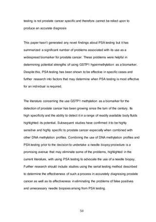 50
testing is not prostate cancer specific and therefore cannot be relied upon to
produce an accurate diagnosis
This paper hasn’t generated any novel findings about PSA testing but it has
summarized a significant number of problems associated with its use as a
widespread biomarker for prostate cancer. These problems were helpful in
determining potential strengths of using GSTP1 hypermethylation as a biomarker.
Despite this, PSA testing has been shown to be effective in specific cases and
further research into factors that may determine when PSA testing is most effective
for an individual is required.
The literature concerning the use GSTP1 methylation as a biomarker for the
detection of prostate cancer has been growing since the turn of the century. Its
high specificity and the ability to detect it in a range of readily available body fluids
highlighted its potential. Subsequent studies have confirmed it to be highly
sensitive and highly specific to prostate cancer especially when combined with
other DNA methylation profiles. Combining the use of DNA methylation profiles and
PSA testing prior to the decision to undertake a needle biopsy procedure is a
promising avenue that may eliminate some of the problems, highlighted in the
current literature, with using PSA testing to advocate the use of a needle biopsy.
Further research should include studies using the serial testing method described
to determine the effectiveness of such a process in accurately diagnosing prostate
cancer as well as its effectiveness in eliminating the problems of false positives
and unnecessary needle biopsies arising from PSA testing.
 