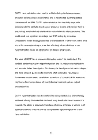 51
GSTP1 hypermethylation also has the ability to distinguish between cancer
precursor lesions and adenocarcinoma, and is not affected by other prostatic
diseases such as BPH. GSTP1 hypermethylation has the ability to provide
clinicians with the ability to detect cancer precursor lesions and monitor them to
ensure they remain clinically silent and do not advance to adenocarcinoma. This
would result in a significant advantage over PSA testing by preventing
unnecessary needle biopsy procedures or overtreatment. Further work in this area
should focus on determining a scale that effectively allows clinicians to use
hypermethylation levels as a biomarker for disease progression.
The value of GSTP1 as a prognostic biomarker couldn’t be established. The
literature concerning GSTP1 hypermethylation and PSA relapse is inconclusive
and warrants further investigation. Studies require the alignment of methodologies
and more stringent guidelines to determine what constitutes PSA relapse.
Furthermore studies would benefit from some form of control for PSA levels that
might arise from benign tissue left over following treatment such as radical
prostatectomies.
GSTP1 hypermethylation has been shown to have potential as a chemotherapy
treatment efficacy biomarker but continued study to validate current research is
required. The ability to accurately track how effectively a therapy is working is of
significant value to clinicians and as such presents a promising role for GSTP1
hypermethylation
 