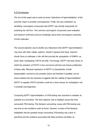 52
4.2 Conclusion
The aim of this paper was to seek out novel implications of hypermethylation of the
promoter region in prostate carcinogenesis. Firstly, this was undertaken by
identifying carcinogenic compounds that GSTP1 was directly responsible for
protecting the cell from. Two common carcinogenic compounds were evaluated
and research confirmed previous knowledge about direct carcinogenic properties
of both molecules.
The second objective was to identify any interactions that GSTP1 hypermethylation
may have with other cellular systems. Overall it appears that future research
should focus on pathways in the cell that promote the upregulation of DNMTs, as
found when investigating TGF-B and pRb. Promisingly, GSTP1 has been shown to
inhibit the activation of STAT3 in liver carcinoma cell lines and reduce proliferation
of these cells. Reduced expression of GSTP1 is characteristic of both
hepatocellular carcinoma and prostate cancer and therefore if parallels can be
drawn between the two diseases it suggests that the inability of hypermethylated
GSTP1 to regulate STAT3 activation could be a novel avenue for investigation into
in prostate carcinogenesis
Comparing GSTP1 hypermethylation to PSA testing was important to evaluate its
potential as a biomarker. The third objective was to highlight issues that have
surrounded PSA testing. The literature surrounding issues with PSA testing was
vast and no new problems could be found. However a review of the literature
highlighted that the greatest issues surrounding PSA testing was a lack of
specificity and the problems associated with false positives and follow up
 