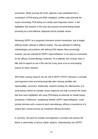 53
procedures. Whilst pursuing the fourth objective it was established that a
combination of PSA testing and DNA methylation profiles could eliminate the
issues surrounding PSA testing as a widely used diagnostic marker. It was
highlighted that research in this area was required but serial testing looked
promising as a more effective diagnostic tool for prostate cancer.
Reviewing GSTP1 as a prognostic biomarker proved inconclusive due to largely
differing results obtained in different studies. This was attributed to differing
methodologies and problems with defining PSA relapse. More promisingly,
however, was the potential for GSTP1 hypermethylation to be used as a biomarker
for the efficacy of chemotherapy treatment. As a relatively new concept, there is
little data to support its use in this role but it may prove to be an encouraging
avenue for future research.
With further funding research into the role of GSTP1-STAT3 interaction in prostate
carcinogenesis looks promising especially when drawing parallels with
hepatocellular carcinoma. Additionally, research verifying the effectiveness of a
serial testing method for prostate cancer diagnosis may help to prevent the issues
that have been highlighted with using PSA testing as advocate for needle biopsy
procedures. Furthermore, establishing whether GSTP1 hypermethylation could
provide clinicians with a means to track chemotherapy efficacy is essential as it is
evident that it shows promise as a treatment efficacy biomarker.
In summary, the basis for prostate carcinogenesis is complex and requires the
failure or abnormality of various cellular systems. Understanding how GSTP1
 