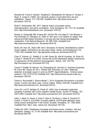 56
Brandeis M. Frank D. Keshet I. Siegfried Z. Mendelsohm M. Nemes A. Temper V.
Razin A. Cedar H. (1994). Sp1 elements protect a CpG island from de novo
methylation. Nature, 371, 435-438. Available from: http://www.nature.com
[Accessed 13/3/14]
Bratt O. Schumacher MC. 2011. Natural history of prostate cancer,
chemoprevention and active surveillance. Acta Oncologica, 50, 116-119. Available
from: http://informahealthcare.com [Accessed 10/5/14]
Briede JJ. Godschalk RW. Emans MT. De Kok TM. Van Agen E. Van Maanen J.
Van Schooten FJ. Kleinjans JC. 2004. In vitro and in vivo studies on oxygen free
radical and DNA adduct formation in rat lung and liver during benzo[a]pyrene
metabolism. Free Radical Research, 38, 995-1002. Available from:
http://www.sciencedirect.com [Accessed 24/4/14]
Burke JR. Hura GL. Rubin SM. 2012. Structures of inactive retinoblastoma protein
reveal multiple mechanisms for cell cycle control. Genes and Development, 26,
1156-1166. Available from: http://genesdev.cshlp.org [Accessed 24/4/14]
Chen Z. Trotman LC. Shaffer D. Lin HK. Dotan ZA. Niki M. Koutcher JA. Scher HI.
Ludwig T. Gerald W et al. 2005. Crucial role of p53-dependent cellular senescence
in suppression of Pten-deficient tumourigenesis. Nature, 436. 725-730.
http://europepmc.org [Accessed 25/1/14]
Cairns P. Esteller M. Herman JG. Schoenberg M. Jeronimo C. Sanchez-Cespedes
M. Chow NH. Grasso M. Wu L. Westra WB. Sidransky JD. 2001. Molecular
detection of prostate cancer in urine by GSTP1 hypermethylation. Clinical cancer
research. 7(9). 2727-2730. Available from: http://clincancerres.aacrjournals.org
[Accessed 14/4/14]
Chiam K. Ricciardelli C. Bianco-Miotto T. 2014. Epigenetic Biomarkers in prostate
cancer: Current and future uses. Cancer Letters. 342(2), 248-256. Available from:
http://www.sciencedirect.com [Accessed 2/5/14]
Chon CH. Lai FC. McNeal JE. Presti JC. 2002. Use of extended systematic
sampling in patients with a prior negative needle biopsy. Journal of Urology, 167,
2457-2460. Available from: http://www.sciencedirect.com [Accessed 23/4/13]
Clark J. Attard G. Jhavar S. Flohr P. Reid A. De-Bono J. Eeles R. Scardino P.
Cuzick J. Fisher G. et al 2008. Complex patterns of ETS gene alteration arise
during cancer development in the human prostate. Oncogene, 27, 1993-2003.
Available from: http:// www. nature.com [Accessed 19/1/14]
Coffey DS. 2001. Similarities of prostate and breast cancer: evolution, diet and
estrogens. Urology, 57, 31-38. Available from: http://www.sciencedirect.com
[Accessed 28/4/14]
 