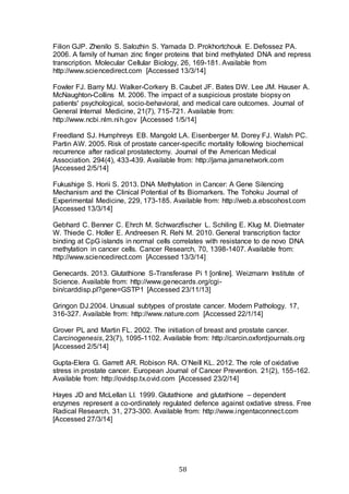 58
Filion GJP. Zhenilo S. Salozhin S. Yamada D. Prokhortchouk E. Defossez PA.
2006. A family of human zinc finger proteins that bind methylated DNA and repress
transcription. Molecular Cellular Biology, 26, 169-181. Available from
http://www.sciencedirect.com [Accessed 13/3/14]
Fowler FJ. Barry MJ. Walker-Corkery B. Caubet JF. Bates DW. Lee JM. Hauser A.
McNaughton-Collins M. 2006. The impact of a suspicious prostate biopsy on
patients' psychological, socio-behavioral, and medical care outcomes. Journal of
General Internal Medicine, 21(7), 715-721. Available from:
http://www.ncbi.nlm.nih.gov [Accessed 1/5/14]
Freedland SJ. Humphreys EB. Mangold LA. Eisenberger M. Dorey FJ. Walsh PC.
Partin AW. 2005. Risk of prostate cancer-specific mortality following biochemical
recurrence after radical prostatectomy. Journal of the American Medical
Association. 294(4), 433-439. Available from: http://jama.jamanetwork.com
[Accessed 2/5/14]
Fukushige S. Horii S. 2013. DNA Methylation in Cancer: A Gene Silencing
Mechanism and the Clinical Potential of Its Biomarkers. The Tohoku Journal of
Experimental Medicine, 229, 173-185. Available from: http://web.a.ebscohost.com
[Accessed 13/3/14]
Gebhard C. Benner C. Ehrch M. Schwarzfischer L. Schiling E. Klug M. Dietmater
W. Thiede C. Holler E. Andreesen R. Rehi M. 2010. General transcription factor
binding at CpG islands in normal cells correlates with resistance to de novo DNA
methylation in cancer cells. Cancer Research, 70, 1398-1407. Available from:
http://www.sciencedirect.com [Accessed 13/3/14]
Genecards. 2013. Glutathione S-Transferase Pi 1 [online]. Weizmann Institute of
Science. Available from: http://www.genecards.org/cgi-
bin/carddisp.pl?gene=GSTP1 [Accessed 23/11/13]
Gringon DJ.2004. Unusual subtypes of prostate cancer. Modern Pathology. 17,
316-327. Available from: http://www.nature.com [Accessed 22/1/14]
Grover PL and Martin FL. 2002. The initiation of breast and prostate cancer.
Carcinogenesis, 23(7), 1095-1102. Available from: http://carcin.oxfordjournals.org
[Accessed 2/5/14]
Gupta-Elera G. Garrett AR. Robison RA. O’Neill KL. 2012. The role of oxidative
stress in prostate cancer. European Journal of Cancer Prevention. 21(2), 155-162.
Available from: http://ovidsp.tx.ovid.com [Accessed 23/2/14]
Hayes JD and McLellan LI. 1999. Glutathione and glutathione – dependent
enzymes represent a co-ordinately regulated defence against oxdative stress. Free
Radical Research, 31, 273-300. Available from: http://www.ingentaconnect.com
[Accessed 27/3/14]
 