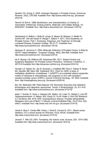 59
Heinlein CA. Chang C. 2004. Androgen Receptor in Prostate Cancer. Endocrine
Reviews. 25(2), 276-308. Available from: http://press.endocrine.org [Accessed
25/3/14]
Henrich B. Bird A. 1998. Identification and characterization of a family of
mammalian methyl-CpG binding proteins. Molecular and Cellular Biology, 18,
6538-6547. Available from: http://web.a.ebscohost.com [Accessed 13/3/14]
Heidenreich A. Bellunt J. Bolla M. Joniau S. Mason M. Matveev V. Mottet N.
Schmid HP. Van der Kwast H. Weigel T. Zattoni F. 2011. EAU Guidelines on
Prostate Cancer. Part 1: Screening, Diagnosis, and Treatment of Clinically
Localised Disease. European Urology. 59, 61-71. Available from:
http://www.sciencedirect.com [Accessed 1/5/14]
Henrique R. Jeronimo C. 2004. Molecular Detection of Prostate Cancer: A Role for
GSTP1 Hypermethylation. European Urology. 46(5), 660-669. Available from:
http://www.sciencedirect.com [Accessed 2/5/14]
Ho E. Beaver LM. Williams DE. Dashwood RH. 2011. Dietary Factors and
Epigenetic Regulation for Prostate Cancer Prevention. Advances in Nutrition, 2,
497-510 Available from http://advances.nutrition.org [Accessed 25/3/14]
Hovrath LG. Mahon KL. Qu W. Devaney J. Chatfield MD. Paul C. Wykes R. Boyer
MJ. Stockler MR. Marx GM. Sutherland RLC. Clark SJ. 2009. A study of
methylated glutathione s-transferase 1 (mGSTP1) as a potential plasma epigenetic
marker of response to chemotherapy and prognosis in men with castration-
resistant prostate cancer (CRPC). Journal of Clinical Oncology. 29. 4603. Available
from: http://meetinglibrary.asco.org [Accessed 4/5/2014]
Ilyin SE. Belkowski SM. Plata-Salaman CR. Biomarker Discovery and validation:
technologies and integrative approaches. Trends in Biotechnology, 22, 411-416.
Available from: http://www.sciencedirect.com [Accessed 27/3/14]
Iwata T. Schultz D. Hicks J. Hubbard GK. Mutton LN. Lotan TL. Bethel C. Lotz MT.
Yegnasubramaniam S. Nelson WG. Dang CV. Xu M. Anele U. Koh CM. Bieberich
CJ. De Marzo AM. 2010. MYC Overexpression Induces Prostatic Intraepithelial
Neoplasia and Loss of Nkx3.1 in Mouse Luminal Epithelial Cells. PLoS One. 5(2),
e9427. Available from: http://www.ncbi.nlm.nih.gov [Accessed 27/4/14]
Jemal A. Bray F. Center MM. Ferlay J. Ward E. Forman D. 2011. Global cancer
statistics. CA: a cancer journal for clinicians. 61(2), 69-90. Available from:
http://web.a.ebscohost.com [Accessed 27/3/14]
Jenuwin T. Allis CD. 2001. Translating the histone code. Science, 293. 1074-1080.
Available from http://web.a.ebscohost.com [Accessed 16/3/14]
 