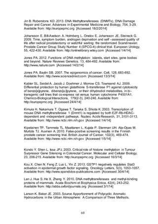 60
Jin B. Roberstons KD. 2013. DNA Methyltransferases (DNMTs), DNA Damage
Repair and Cancer. Advances in Experimental Medicine and Biology, 754, 3-29.
Available from: http://europepmc.org [Accessed 18/2/2014]
Johansson E. Bill-Axelson A. Holmberg L. Onelov E. Johansson JE. Steineck G.
2009. Time, symptom burden, androgen deprivation and self –assessed quality of
life after radical prostatectomy or watchful waiting: the randomized Scandinavian
Prostate Cancer Group Study Number 4 (SPCG-4) clinical trial. European Urology,
55, 422-430. Available from: http://onlinelibrary.wiley.com [Accessed 1/4/14]
Jones PA. 2012. Functions of DNA methylation: islands, start sites, gene bodies
and beyond. Nature Reviews Genetics. 13, 484-492. Available from:
http://www.nature.com [Accessed 14/2/14]
Jones PA. Baylin SB. 2007. The epigenomics of cancer. Cell, 128, 683-692.
Available from: http://www.sciencedirect.com [Accessed 13/3/14]
Kabler SL. Seidel A. Jacob J. Doehmer J. Morrow CS. Townsend AJ. 2009.
Differential protection by human glutathione S-transferase P1 against cytotoxicity
of benzo[a]pyrene, dibenzo[a,l]pyrene, or their dihydrodiol metabolites, in bi-
transgenic cell lines that co-express rat versus human cytochrome P4501A1.
Chemico-Biological Interactions, 179(2-3), 240-246. Available from:
http://europepmc.org [Accessed 24/4/14]
Kimura H. Nakamura T. Ogawa T. Tanaka S. Shiota K. 2003. Transcription of
mouse DNA methyltransferase 1 (Dnmt1) is regulated by both E2F-Rb-HDAC-
dependent and -independent pathways. Nucleic Acids Research, 31, 3101-3113.
Available from: http://www.ncbi.nlm.nih.gov [Accessed 1/4/14]
Kipelainen TP. Tammela TL. Maattanen L. Kujala P. Stenman UH. Ala-Opas M.
Murtola TJ. Auvinen A. 2010. False-positive screening results in the Finnish
prostate cancer screening trial. British Journal of Cancer, 102(3), 469-474.
Available from: http://www.ncbi.nlm.nih.gov [Accessed 1/5/14]
Kondo Y. Shen L. Issa JPJ. 2003. Critical role of histone methylation in Tumour
Surpressor Gene Silencing in Colorectal Cancer. Molecular and Cellular Biology,
23, 206-215. Available from: http://europepmc.org [Accessed 16/3/14]
Kou X. Chen N. Feng Z. Luo L. Yin Z. 2013. GSTP1 negatively regulates Stat3
activation in epidermal growth factor signaling. Oncology Letters, 5(3), 1053-1057.
Available from: http://www.spandidos-publications.com [Accessed 30/4/14]
Lan J. Hua S. He X. Zhang Y. 2010. DNA methyltransferases and methyl-binding
proteins of mammals. Acata Biochimi et Biophysica Sinica, 42(4), 243-252.
Available from: http://abbs.oxfordjournals.org [Accessed 3/1/14]
Larson K. Baker JE. 2003. Source Apportionment of Polycyclic Aromatic
Hydrocarbons in the Urban Atmosphere:  A Comparison of Three Methods.
 