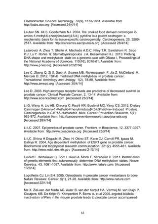 61
Environmental Science Technology. 37(9), 1873-1881. Available from
http://pubs.acs.org [Accessed 24/4/14]
Lauber SN. Ali S. Gooderham NJ. 2004. The cooked food derived carcinogen 2-
amino-1-methyl-6-phenylimidazo[4,5-b] pyridine is a potent oestrogen: a
mechanistic basis for its tissue-specific carcinogenicity. Carcinogenesis, 25, 2509-
2517. Available from: http://cancerres.aacrjournals.org [Accessed 28/4/14]
Lazarovici A. Zhou T. Shafer A. Machado A.D.C. Riley T.R. Sandstrom R. Sabo
P.J. Lu Y. Rohns R. Stamatoyannopoulos J.A. Bussemaker H.J. 2013. Probing
DNA shape and methylation state on a genomic sale with DNase I. Proceedings of
the National Academy of Sciences. 110(16), 6376-81. Available from:
http://www.pnas.org [Accessed 9/2/2014]
Lee C. Zhang Q. Zi X. Dash A. Soares MB. Rahmatpanah F. Jia Z. McClelland M.
Mercola D. 2012. TGF-B mediated DNA methylation in prostate cancer.
Translational Andrology and Urology. 1(2), 78-88. Available from:
http://www.amepc.org [Accessed 30/4/14]
Lee D. 2003. High androgen receptor levels are predictive of decreased survival in
prostate cancer. Clinical Prostate Cancer, 2, 13-14. Available from:
http://www.sciencedirect.com [Accessed 25/3/14]
Li G. Wang H. Liu AB. Cheung C. Reuhl KR. Bosland MC. Yang CS. 2012. Dietary
Carcinogen 2-Amino-1-Methyl-6-Phenylimidazo[4,5-b]Pyridine–Induced Prostate
Carcinogenesis in CYP1A-Humanized Mice. Cancer Prevention Research, 5(7)
963-972. Available from: http://cancerpreventionresearch.aacrjournals.org
[Accessed 28/4/14]
Li LC. 2007. Epigenetics of prostate caner. Frontiers in Bioscience, 12, 3377-3397.
Available from: http://www.bioscience.org [Accessed 25/3/14]
Li LC. Shiina H Deguchi M. Zhao H. Okino ST. Kane CJ. Carroll PR. Igawa M.
Dahiya R. 2004. Age dependent methylation of ESR1 gene in prostate cancer.
Biochemical and biophysical research communication. 321(2). 4555-461. Available
from: http://www.ncbi.nlm.nih.gov [Accessed 21/3/14]
Lienert F. Wirbelauer C. Som I. Dean A. Mohn F. Schubeler D. 2011. Identification
of genetic elements that autonomously determine DNA methylation states. Nature
Genetics, 43, 1091-1097. Available from: http://www.nature.com [Accessed
13/3/14]
Logothetis CJ. Lin SH. 2005. Osteoblasts in prostate cancer mestastasis to bone.
Nature Reviews: Cancer. 5(1), 21-28. Available from: http://www.nature.com
[Accessed 22/1/14]
Ma X. Ziel-van der Made AC. Autar B. van der Korput HA. Vermeij M. van Duijn P.
Cleutjens KB. De Krijer R. Krimpenfort P. Berns A. et al 2005. argeted biallelic
inactivation of Pten in the mouse prostate leads to prostate cancer accompanied
 
