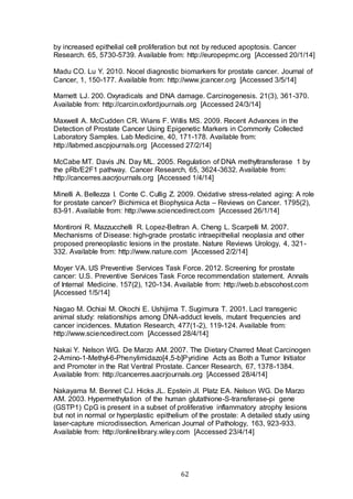 62
by increased epithelial cell proliferation but not by reduced apoptosis. Cancer
Research. 65, 5730-5739. Available from: http://europepmc.org [Accessed 20/1/14]
Madu CO. Lu Y. 2010. Nocel diagnostic biomarkers for prostate cancer. Journal of
Cancer, 1, 150-177. Available from: http://www.jcancer.org [Accessed 3/5/14]
Marnett LJ. 200. Oxyradicals and DNA damage. Carcinogenesis. 21(3), 361-370.
Available from: http://carcin.oxfordjournals.org [Accessed 24/3/14]
Maxwell A. McCudden CR. Wians F. Willis MS. 2009. Recent Advances in the
Detection of Prostate Cancer Using Epigenetic Markers in Commonly Collected
Laboratory Samples. Lab Medicine, 40, 171-178. Available from:
http://labmed.ascpjournals.org [Accessed 27/2/14]
McCabe MT. Davis JN. Day ML. 2005. Regulation of DNA methyltransferase 1 by
the pRb/E2F1 pathway. Cancer Research, 65, 3624-3632. Available from:
http://cancerres.aacrjournals.org [Accessed 1/4/14]
Minelli A. Bellezza I. Conte C. Cullig Z. 2009. Oxidative stress-related aging: A role
for prostate cancer? Bichimica et Biophysica Acta – Reviews on Cancer. 1795(2),
83-91. Available from: http://www.sciencedirect.com [Accessed 26/1/14]
Montironi R. Mazzucchelli R. Lopez-Beltran A. Cheng L. Scarpelli M. 2007.
Mechanisms of Disease: high-grade prostatic intraepithelial neoplasia and other
proposed preneoplastic lesions in the prostate. Nature Reviews Urology, 4, 321-
332. Available from: http://www.nature.com [Accessed 2/2/14]
Moyer VA. US Preventive Services Task Force. 2012. Screening for prostate
cancer: U.S. Preventive Services Task Force recommendation statement. Annals
of Internal Medicine. 157(2), 120-134. Available from: http://web.b.ebscohost.com
[Accessed 1/5/14]
Nagao M. Ochiai M. Okochi E. Ushijima T. Sugimura T. 2001. LacI transgenic
animal study: relationships among DNA-adduct levels, mutant frequencies and
cancer incidences. Mutation Research, 477(1-2), 119-124. Available from:
http://www.sciencedirect.com [Accessed 28/4/14]
Nakai Y. Nelson WG. De Marzo AM. 2007. The Dietary Charred Meat Carcinogen
2-Amino-1-Methyl-6-Phenylimidazo[4,5-b]Pyridine Acts as Both a Tumor Initiator
and Promoter in the Rat Ventral Prostate. Cancer Research, 67, 1378-1384.
Available from: http://cancerres.aacrjournals.org [Accessed 28/4/14]
Nakayama M. Bennet CJ. Hicks JL. Epstein JI. Platz EA. Nelson WG. De Marzo
AM. 2003. Hypermethylation of the human glutathione-S-transferase-pi gene
(GSTP1) CpG is present in a subset of proliferative inflammatory atrophy lesions
but not in normal or hyperplastic epithelium of the prostate: A detailed study using
laser-capture microdissection. American Journal of Pathology, 163, 923-933.
Available from: http://onlinelibrary.wiley.com [Accessed 23/4/14]
 
