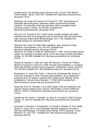 64
prostate cancer: the prostate cancer outcomes study. Journal of the National
Cancer Institute. 96(18), 1358-1367. Available from: http://web.a.ebscohost.com
[Accessed 1/5/14]
Reitbergen JB. Kruger AE. Kranser R. Schroder FH. 1997. Complications of
transrectal ultrasound-guided systematic sextant biopsies of the prostate:
evaluation of complication rates and risk factors within a population-based
screening program. Urology, 49, 875-880. Available from:
http://www.sciencedirect.com [Accessed 1/5/14]
Rhim JS. Li H. Furusato B. 2011. Novel human prostate epithelial cell culture
models for the study of carcinogenesis and of normal stem cells and cancer stem
cells. Advanced Experimental Medical Biology. 720, 71-80. Available from:
http://link.springer.com [Accessed 29/4/14]
Robertson KD. Jones PA. 2000. DNA methylation: past, present and future
directions. Carcinogenesis, 21(3), 461-467. Available from:
http://carcin.oxfordjournals.org [Accessed 19/2/14]
Roehrborn CG. Boyle P. Gould AL. Waldstreicher J. 1999. Serum prostate-specific
antigen as a predictor of prostate volume in men with benign prostatic hyperplasia.
Urology. 53, 581-589. Available from: http://www.sciencedirect.com [Accessed
2/5/14]
Roupret M. Hupertan V. Catto JW. Yates DR. Rehman I. Proctor LM. Phillips J.
Meuth M. Cussenot O. Hamdy FC. 2008. Promoter hypermethylation in circulating
blood cells identifies prostate cancer progression. International Journal of Cancer.
122, 952-956. Available from: http://onlinelibrary.wiley.com [Accessed 2/5/14]
Rousenbaum E. Hoque MO. Cohen Y. Zahurak M. Eisenberger MA. Epstein JI.
Partin AW. Sidransky D. 2005. Promoter hypermethylation as an independent
prognostic factor for relapse in patients with prostate cancer following radical
prostatectomy. Clinical Cancer Research. 11, 8321-8325. Available from:
http://clincancerres.aacrjournals.org [Accessed 2/5/14]
Sanda Mg. Dunn RL. Michalski J et al. 2008. Quality of life and satisfaction with
outcome among prostate-cancer survivors. New England Journal of Medicine,
358(12), 1250-61. Available from: http://www.cancernetwork.com [Accessed
1/4/14]
Schatterman PH. Hoekx L. Wyndaele JJ. Jeuris W. Van Mark E. 2000. European
Urology. 37, 404-412. Available from: http://www.sciencedirect.com [Accessed
2/5/14]
Schroeder A. Herrmann A. Cherryholmes G. Kowolik C. Beuttner R. Pal S. Muller-
Newen G. Jove G. 2014. Loss of Androgen Receptor Expression Promotes a
Stem-like Cell Phenotype in Prostate Cancer through STAT3 Signaling. Cancer
Research, 74, 1227-1237 . Available from: http://cancerres.aacrjournals.org
[Accessed 30/4/14]
 
