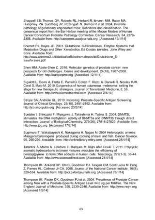 65
Shappell SB. Thomas GV. Roberts RL. Herbert R. Ittmann MM. Rubin MA.
Humphrey PA. Sundberg JP. Rozengurt N. Barrios R et al. 2004. Prostate
pathology of genetically engineered mice: Definitions and classification. The
consensus report from the Bar Harbor meeting of the Mouse Models of Human
Cancer Consortium Prostate Pathology Committee. Cancer Research, 64, 2270-
2305. Available from: http://cancerres.aacrjournals.org [Accessed 19/1/14]
Sherratt PJ. Hayes JD. 2001. Glutathione S-transferases. Enzyme Systems that
Metabolise Drugs and Other Xenobiotics. Ed Costas Ionnides. John Wiley and
Sons. Available from:
http://www.uniroma2.it/didattica/cellbiochem/deposito/Glutathione_S-
transferases.pdf
Shen MM. Abate-Shen C. 2010. Molecular genetics of prostate cancer: new
prospects for old challenges. Genes and development, 24(18), 1967-2000.
Available from: http://europepmc.org [Accessed 12/1/14]
Sigalotti L. Covre A. Fratta E. Parisil G. Colizzi F. Rizzo A. Danielli R. Nicolay HJM.
Coral S. Maio M. 2010. Epigenetics of human cutaneous melanoma: setting the
stage for new therapeutic strategies. Journal of Transitional Medicine, 8, 56.
Available from: http://www.biomedcentral.com [Accessed 2/4/14]
Strope SA. Andriole GL. 2010. Improving Prostate-Specific Antigen Screening.
Journal of Clinical Oncology. 28(15), 2491-2492. Available from:
http://jco.ascopubs.org [Accessed 23/2/14]
Suetake I. Shinozaki F. Miyagawa J. Takeshima H. Tajima S. 2004. DNMT3L
stimulates the DNA methylation activity of DNMT3a and DNMT3b through direct
interaction. Journal of Biological Chemistry, 279(26), 27816-27823. Available from:
http://www.jbc.org [Accessed 17/2/14]
Sugimura T. Wakabayashi K. Nakagama H. Nagao M. 2004 Heterocyclic amines:
Mutagens/carcinogens produced during cooking of meat and fish. Cancer Science.
95, 290-299. Available from: http://onlinelibrary.wiley.com [Accessed 28/4/14]
Tarantini A. Maitre A. Lefebvre E. Marques M. Rajhi Afef. Douki T. 2011. Polycyclic
aromatic hydrocarbons in binary mixtures modulate the efficiency of
benzo[a]pyrene to form DNA adducts in human cells. Toxicology, 279(1-3). 36-44.
Available from: http://www.sciencedirect.com [Accessed 24/4/14]
Thompson IM. Ankerst DP. Chi C. Goodman PJ. Tangen CM. Scott Lucia M. Feng
Z. Parnes HL. Coltman Jr CA. 2006. Journal of the National Cancer Institute. 98(8),
529-534. Available from: http://jnci.oxfordjournals.org [Accessed 23/1/14]
Thompson IM. Pauler DK. Goodman PJ et al. 2004. Prevalence of Prostate Cancer
among Men with a Prostate-Specific Antigen Level ≤4.0 ng per Milliliter. The New
England Journal of Medicine. 350, 2239-2246. Available from: http://www.nejm.org
[Accessed 1/5/14]
 