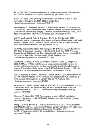 66
Timms BG. 2008. Prostate development: A historical perspective. Differentiation,
76, 565-577. Available from: http://europepmc.org [Accessed 14/1/14]
Turker MS. 2002. Gene silencing in mammalian cells and the spread of DNA
methylation. Oncogene, 21, 5388-5393. Available from:
http://web.a.ebscohost.com [Accessed 13/3/14]
van Leenders GJ. Gage WR. Hicks JL. Van Balken B. Aaiders TW. Schalken JA.
De Marzo AM. 2003. Intermediate cells in human prostate epithelium are enriched
in proliferative inflammatory atrophy. American Journal of Pathology, 162(5), 1529-
1537. Available from: http://www.scienedirect.com [Accessed 24/1/14]
Wilt TJ. MacDonald R. Rutks I. Shamliyan TA. Taylor BC. Kane RL. 2008.
Systematic review: comparative effectiveness and harms of treatments for clinically
localized prostate cancer. Annals of Internal Medicine. 148, 435-448. Available
from: http://www.sciencedirect.com [Accessed 1/5/14]
Wolf AMD. Wender RC. Etzioni RB. Thompson IM. D’Amico AV. Volk RJ. Brooks
DD. Dash C. Guessous I. Andrews K. DeSantis C. Smith RA. 2010. American
Cancer Society Guidline for the Early Detection of Prostate Cancer: Update 2010.
CA: a cancer journal for clinicians, 60(2), 70-98. Available from:
http://onlinelibrary.wiley.com [Accessed 20/1/14]
Woodson K. O’Reilly KJ. Ward DE. Walter J. Hanson J. Walk EL. Tangrea JA.
2006. CD44 and PTGS2 methylation are independent prognostic markers for
biochemical recurrence among prostate cancer patients with clinically localized
disease. Epigenetics: official journal of the DNA Methylation Society. 1, 183-186.
Available from: https://www.landesbioscience.com [Accessed 2/5/14]
Wu T. Giovanucci E. Welge J. Mallick P. Tan WY. Ho SM. 2011. Measurement of
GSTP1 promoter methylation in body fluids may complement PSA screening: a
meta-analysis. British Journal of Cancer. 105, 65-73. Available from:
http://www.nature.com [Accessed 2/5/14]
Zemskova M. Lilly MB. Lin YW. Song JH. Kraft AS. 2010. p53-Dependent Induction
of Prostate Cancer Cell Senescence by the PIM1 Protein Kinase. Molecular
Cancer Research. 8, 1126-1141. Available from: http://mcr.aacrjournals.org
[Accessed 17/2/14]
Zilberman D. Henikoff S. 2007. Genome-wide analysis of DNA methylation
patterns. Development, 134, 3959-3965. Available from: http://dev.biologists.org
[Accessed 23/2/14]
Zhang Q. Chen L. Helfand BT. Jang TL. Sharma V, et al. 2011. TGF-β Regulates
DNA Methyltransferase Expression in Prostate Cancer, Correlates with Aggressive
Capabilities, and Predicts Disease Recurrence. PLoS One, 6(9),
doi:10.1371/journal.pone.0025168. Available from: http://www.plosone.org
[Accessed 30/4/14]
 