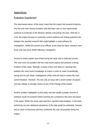 67
Appendices
Evaluative Supplement
The desk-based nature of this study meant that the project had several limitations.
The first and most obvious limitation was that there was no new experimental
evidence to contribute to the literature already surrounding the topic. With this in
mind, the project focused on reviewing current evidence and finding potential links
between the reported research that might highlight a novel pathway for
investigation. Whilst this proved to be difficult, some areas for future research were
found and may prove fruitful following investigation.
Access to certain papers was limited during the study due to restricted access.
This was more of a problem with the most recent papers and presents a strong
limitation of this study. Naturally a review of this kind relies on reporting links
between the most current knowledge of a topic in order to make it scientifically
strong and as such future investigations of this kind will need to review the most
current literature. However, this was only an issue with a small number of papers
and was unlikely to strongly impact on any of the findings of the project.
Another problem highlighted by this study was that ideally a greater amount of
evidence would be reviewed before reaching the conclusions that were discussed
in the paper. Whilst this study used data from reported meta-analyses, in the future
performing my own statistical calculations of the data would be preferable, however
due to a lack of resources and time constraints this was not possible during this
project.
 