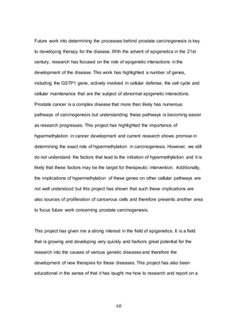 68
Future work into determining the processes behind prostate carcinogenesis is key
to developing therapy for the disease. With the advent of epigenetics in the 21st
century, research has focused on the role of epigenetic interactions in the
development of the disease. This work has highlighted a number of genes,
including the GSTP1 gene, actively involved in cellular defense, the cell cycle and
cellular maintenance that are the subject of abnormal epigenetic interactions.
Prostate cancer is a complex disease that more than likely has numerous
pathways of carcinogenesis but understanding these pathways is becoming easier
as research progresses. This project has highlighted the importance of
hypermethylation in cancer development and current research shows promise in
determining the exact role of hypermethylation in carcinogenesis. However, we still
do not understand the factors that lead to the initiation of hypermethylation and it is
likely that these factors may be the target for therapeutic intervention. Additionally,
the implications of hypermethylation of these genes on other cellular pathways are
not well understood but this project has shown that such these implications are
also sources of proliferation of cancerous cells and therefore presents another area
to focus future work concerning prostate carcinogenesis.
This project has given me a strong interest in the field of epigenetics. It is a field
that is growing and developing very quickly and harbors great potential for the
research into the causes of various genetic diseases and therefore the
development of new therapies for these diseases. This project has also been
educational in the sense of that it has taught me how to research and report on a
 