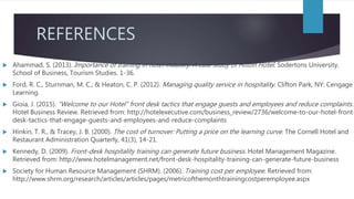 REFERENCES
 Ahammad, S. (2013). Importance of training in hotel industry: A case study of Hilton Hotel. Sodertons University,
School of Business, Tourism Studies. 1-36.
 Ford, R. C., Sturnman, M. C., & Heaton, C. P. (2012). Managing quality service in hospitality. Clifton Park, NY: Cengage
Learning.
 Gioia, J. (2015). “Welcome to our Hotel” front desk tactics that engage guests and employees and reduce complaints.
Hotel Business Review. Retrieved from: http://hotelexecutive.com/business_review/2736/welcome-to-our-hotel-front-
desk-tactics-that-engage-guests-and-employees-and-reduce-complaints
 Hinkin, T. R., & Tracey, J. B. (2000). The cost of turnover: Putting a price on the learning curve. The Cornell Hotel and
Restaurant Administration Quarterly, 41(3), 14-21.
 Kennedy, D. (2009). Front-desk hospitality training can generate future business. Hotel Management Magazine.
Retrieved from: http://www.hotelmanagement.net/front-desk-hospitality-training-can-generate-future-business
 Society for Human Resource Management (SHRM). (2006). Training cost per employee. Retrieved from:
http://www.shrm.org/research/articles/articles/pages/metricofthemonthtrainingcostperemployee.aspx
 
