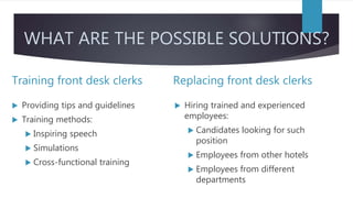 WHAT ARE THE POSSIBLE SOLUTIONS?
Training front desk clerks
 Providing tips and guidelines
 Training methods:
 Inspiring speech
 Simulations
 Cross-functional training
Replacing front desk clerks
 Hiring trained and experienced
employees:
 Candidates looking for such
position
 Employees from other hotels
 Employees from different
departments
 